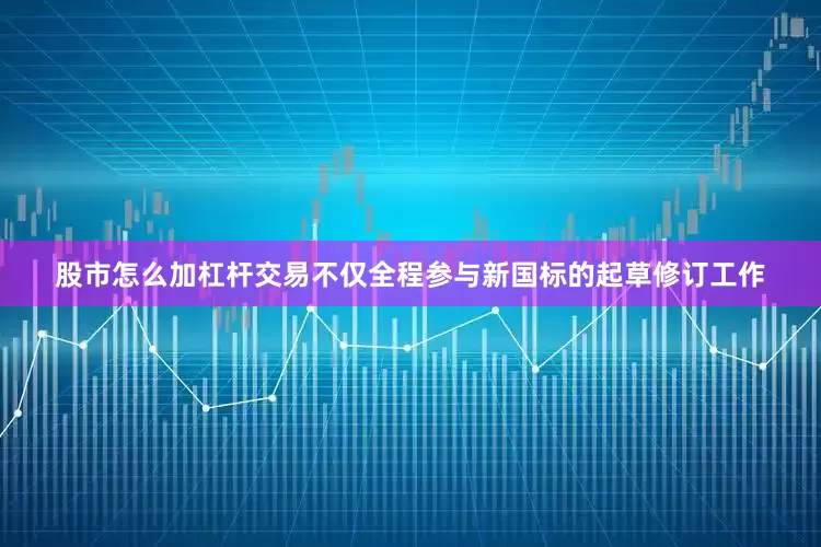 股市怎么加杠杆交易不仅全程参与新国标的起草修订工作