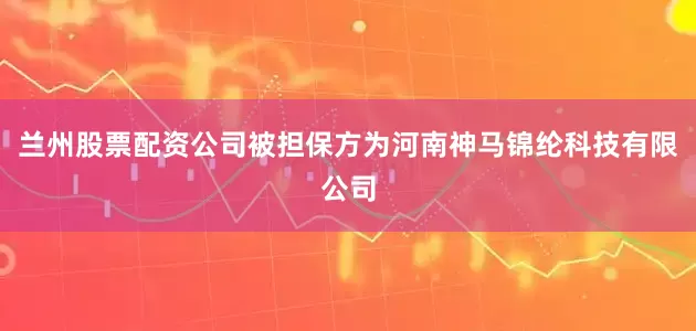 兰州股票配资公司被担保方为河南神马锦纶科技有限公司