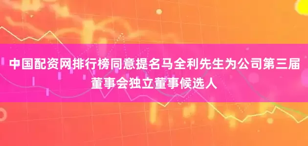 中国配资网排行榜同意提名马全利先生为公司第三届董事会独立董事候选人