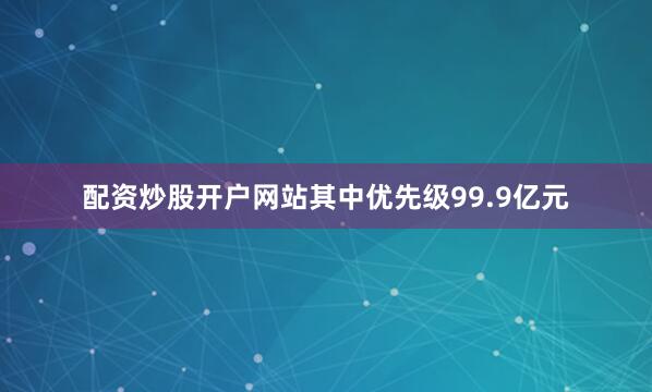 配资炒股开户网站其中优先级99.9亿元