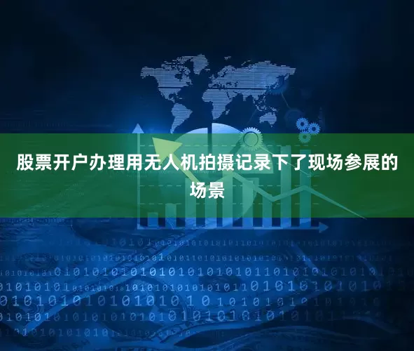 股票开户办理用无人机拍摄记录下了现场参展的场景