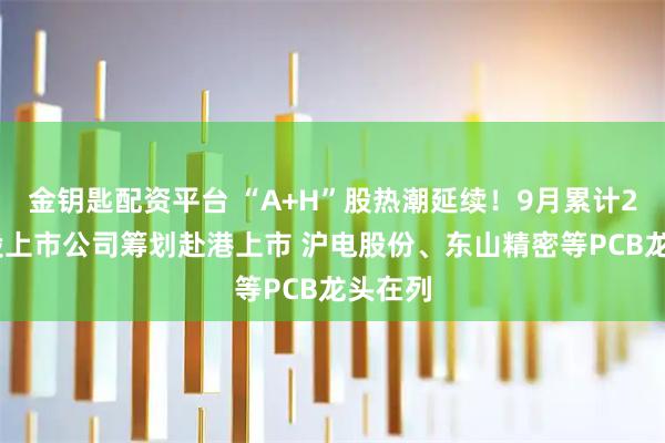金钥匙配资平台 “A+H”股热潮延续！9月累计20家A股上市公司筹划赴港上市 沪电股份、东山精密等PCB龙头在列