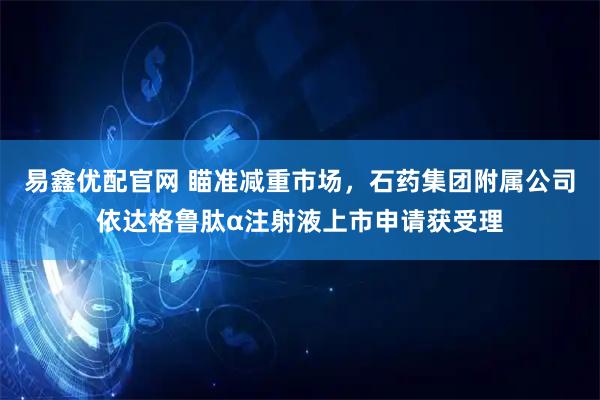 易鑫优配官网 瞄准减重市场，石药集团附属公司依达格鲁肽α注射液上市申请获受理