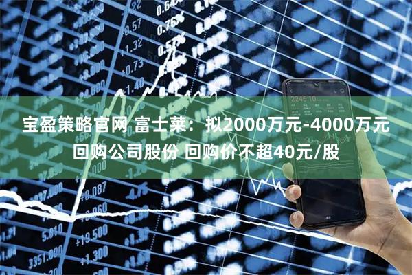 宝盈策略官网 富士莱：拟2000万元-4000万元回购公司股份 回购价不超40元/股