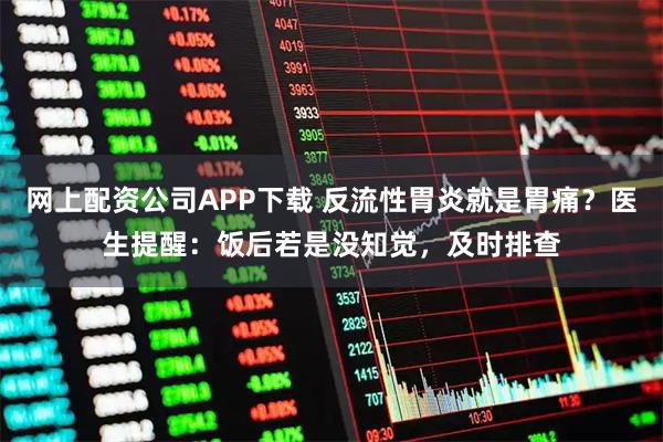 网上配资公司APP下载 反流性胃炎就是胃痛？医生提醒：饭后若是没知觉，及时排查