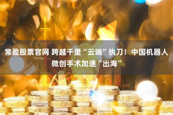 常盈股票官网 跨越千里“云端”执刀!中国机器人微创手术加速“出海”