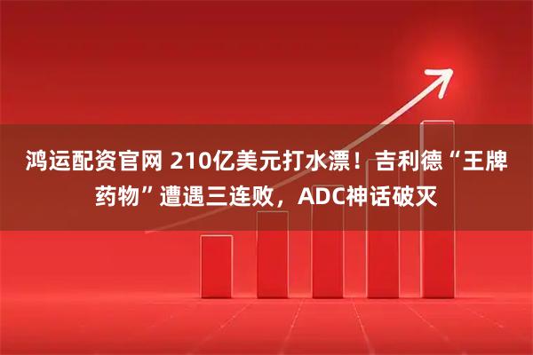 鸿运配资官网 210亿美元打水漂!吉利德“王牌药物”遭遇三连败,ADC神话破灭