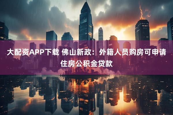 大配资APP下载 佛山新政：外籍人员购房可申请住房公积金贷款