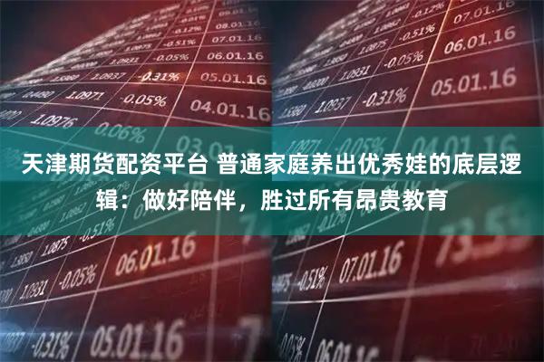 天津期货配资平台 普通家庭养出优秀娃的底层逻辑:做好陪伴,胜过所有昂贵教育
