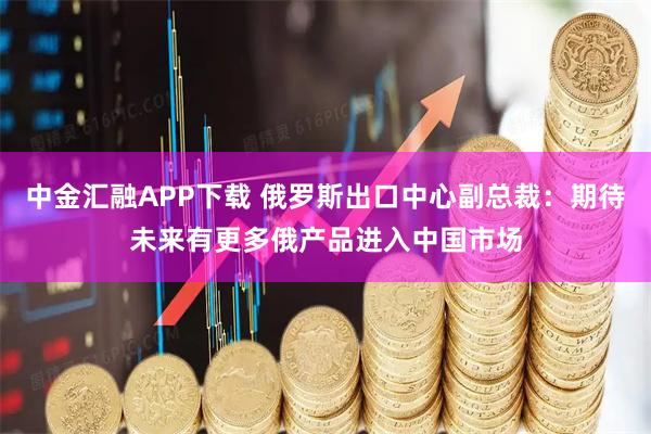 中金汇融APP下载 俄罗斯出口中心副总裁：期待未来有更多俄产品进入中国市场