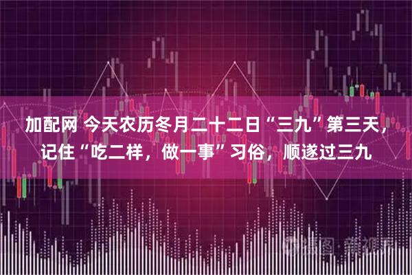 加配网 今天农历冬月二十二日“三九”第三天，记住“吃二样，做一事”习俗，顺遂过三九