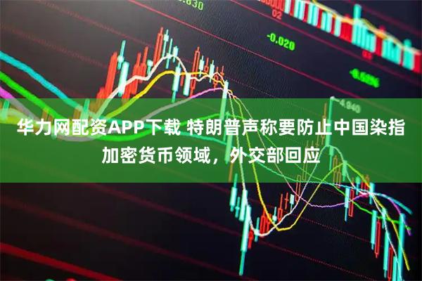 华力网配资APP下载 特朗普声称要防止中国染指加密货币领域，外交部回应