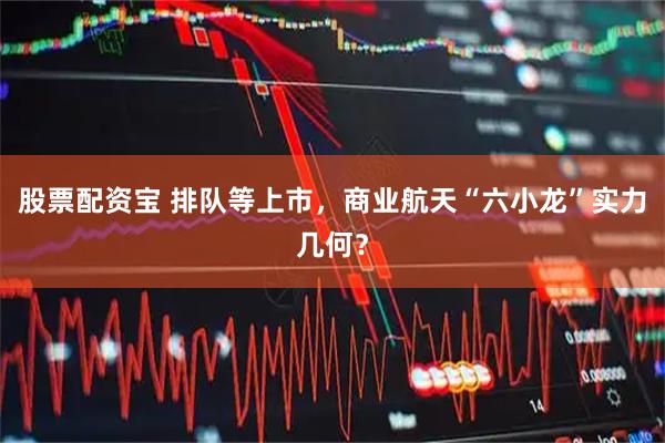 股票配资宝 排队等上市，商业航天“六小龙”实力几何？