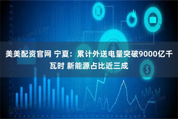 美美配资官网 宁夏：累计外送电量突破9000亿千瓦时 新能源占比近三成