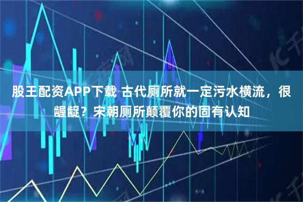 股王配资APP下载 古代厕所就一定污水横流，很龌龊？宋朝厕所颠覆你的固有认知