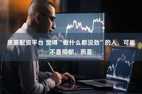 灵菲配资平台 觉得“做什么都没劲”的人，可能不是抑郁，而是