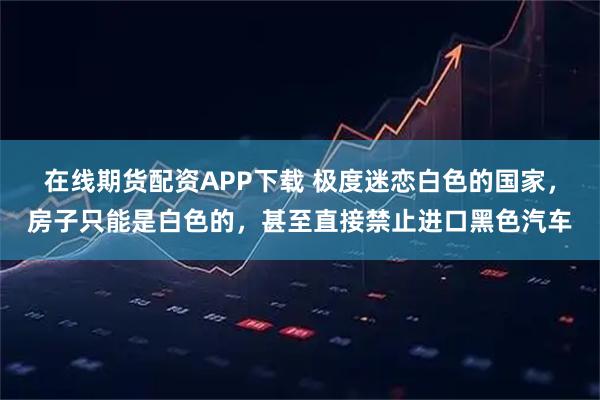 在线期货配资APP下载 极度迷恋白色的国家,房子只能是白色的,甚至直接禁止进口黑色汽车