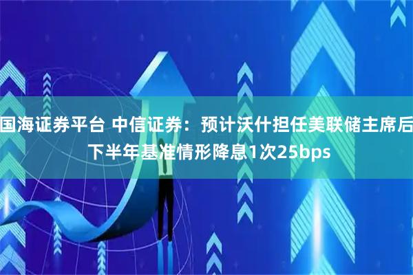 国海证券平台 中信证券:预计沃什担任美联储主席后 下半年基准情形降息1次25bps